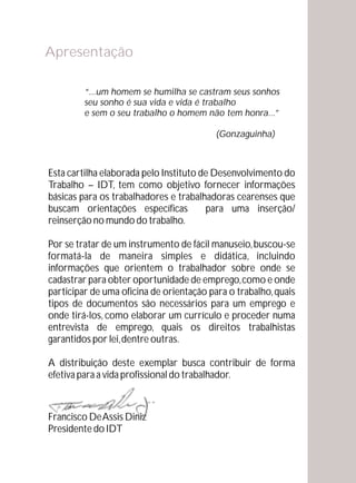 Apresentação

         “...um homem se humilha se castram seus sonhos
         seu sonho é sua vida e vida é trabalho
         e sem o seu trabalho o homem não tem honra...”

                                          (Gonzaguinha)



Esta cartilha elaborada pelo Instituto de Desenvolvimento do
Trabalho – IDT, tem como objetivo fornecer informações
básicas para os trabalhadores e trabalhadoras cearenses que
buscam orientações específicas          para uma inserção/
reinserção no mundo do trabalho.

Por se tratar de um instrumento de fácil manuseio, buscou-se
formatá-la de maneira simples e didática, incluindo
informações que orientem o trabalhador sobre onde se
cadastrar para obter oportunidade de emprego, como e onde
participar de uma oficina de orientação para o trabalho, quais
tipos de documentos são necessários para um emprego e
onde tirá-los, como elaborar um currículo e proceder numa
entrevista de emprego, quais os direitos trabalhistas
garantidos por lei, dentre outras.

A distribuição deste exemplar busca contribuir de forma
efetiva para a vida profissional do trabalhador.



Francisco De Assis Diniz
Presidente do IDT
 