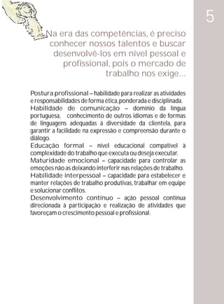 5
     Na era das competências, é preciso
      conhecer nossos talentos e buscar
       desenvolvê-los em nível pessoal e
         profissional, pois o mercado de
                    trabalho nos exige...

Postura profissional – habilidade para realizar as atividades
e responsabilidades de forma ética, ponderada e disciplinada.
Habilidade de comunicação – domínio da língua
portuguesa, conhecimento de outros idiomas e de formas
de linguagens adequadas à diversidade da clientela, para
garantir a facilidade na expressão e compreensão durante o
diálogo.
Educação formal – nível educacional compatível à
complexidade do trabalho que executa ou deseja executar.
Maturidade emocional – capacidade para controlar as
emoções não as deixando interferir nas relações de trabalho.
Habilidade interpessoal – capacidade para estabelecer e
manter relações de trabalho produtivas, trabalhar em equipe
e solucionar conflitos.
Desenvolvimento contínuo – ação pessoal contínua
direcionada à participação e realização de atividades que
favoreçam o crescimento pessoal e profissional.
 