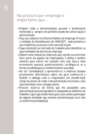 6
    Na procura por emprego é
    importante que...

    °toda a documentação pessoal e profissional,
    Prepare
    mantendo-a sempre em perfeito estado de conservação e
    apresentação.
    Faça seu cadastro no Sistema Público de Emprego. Procure
    °
    a Unidade de Atendimento do SINE/IDT, mais próxima à
    sua residência, ou acesse o site www.idt.org.br.
    Fique atento(a) ao mercado de trabalho para identificar as
    °
    oportunidades de ofertas de emprego.
    Elabore uma relação de empresas, que seja do seu interesse
    °
    fazer parte do quadro de empregados, e defina a melhor
    maneira para entrar em contato com elas, faça-o mais
    brevemente possível, posteriormente, certifique-se se a
    forma escolhida para o contato foi bem-sucedida.
    Ao ser convidado(a) a apresentar-se à empresa, busque
    °
    previamente informações sobre ela, para conhecê-la e
    facilitar o diálogo com o responsável em atendê-lo(a),
    esteja de posse de toda a documentação necessária, caso
    seja solicitada, e leve consigo caneta.
    ° vestir-se de forma que lhe possibilite uma
    Procure
    apresentação pessoal agradável e adequada ao ambiente de
    trabalho e que seja confortável, pois caso venha a participar
    de alguma atividade que envolva movimentação você não
    se sentirá incomodado(a).
 
