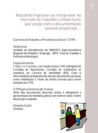 7
  Buscando ingressar ou reingressar no
    mercado de trabalho é importante
      que esteja com a documentação
                  pessoal preparada ...

Carteira deTrabalho e Previdência Social - CTPS

Onde tirar
Unidade de Atendimento do SINE/IDT, Superintendência
Regional do Trabalho e Emprego - SRTE, Casa do Cidadão e
Prefeituras Municipais.

O que necessita
1 foto 3 x 4 recente, com fundo branco; CPF (obrigatório),
Certidão de Nascimento, Certidão de Casamento, se
casado(a) ou Carteira de Identidade (RG). Caso o
interessado(a) já disponha dos demais documentos pessoais,
como Habilitação e Título de Eleitor, levá-los para serem
incluídos na CTPS.

CTPS para menores de 14 anos
Além dos documentos descritos acima, é obrigatória a
apresentação do mandato judicial com número, data e nome
do juiz que o expediu.
                                                     DOCUMENTOS
Quanto Custa                            CTPS
                                        IDENTIDADE
                                        CPF
                                        TÍTULO


Gratuita.
 