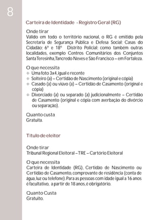 8
    Carteira de Identidade - Registro Geral (RG)
    Onde tirar
    Válido em todo o território nacional, o RG é emitido pela
    Secretaria de Segurança Pública e Defesa Social; Casas do
    Cidadão; 6º e 18º Distrito Policial; como também outras
    localidades, exemplo Centros Comunitários dos Conjuntos
    Santa Teresinha,Tancredo Neves e São Francisco – em Fortaleza.
    O que necessita
    ° 3x4, igual e recente
      Uma foto
    °(a) – Certidão de Nascimento (original e cópia)
      Solteiro
    ° ou viúvo (a) – Certidão de Casamento (original e
      Casado (a)
      cópia)
    ° Divorciado (a) ou separado (a) judicionalmente – Certidão
      de Casamento (original e cópia com averbação do divórcio
      ou separação).
    Quanto custa
    Gratuita.


    Título de eleitor

    Onde tirar
    Tribunal Regional Eleitoral – TRE – Cartório Eleitoral
    O que necessita
    Carteira de Identidade (RG), Certidão de Nascimento ou
    Certidão de Casamento, comprovante de residência (conta de
    água, luz ou telefone). Para as pessoas com idade igual a 16 anos
    é facultativo, a partir de 18 anos, é obrigatório.
    Quanto Custa
    Gratuito.
 
