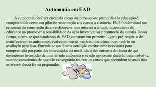 Autonomia em EAD
A autonomia deve ser encarada como um pressuposto primordial da educação é
compreendida como um pilar de sustentação nos cursos a distância. Ela é fundamental nos
processos de construção da aprendizagem, pois prioriza a atitude independente do
educando ao promover a possibilidade da ação investigativa e promoção da autoria. Dessa
forma, espera-se que estudantes da EAD cumpram em primeiro lugar o pré-requisito de
manifestarem-se autônomos, realizando curso, matéria, disciplina, questionário ou
avaliação para isso. Entende-se que é uma condição estritamente necessária para
compreensão por parte dos interessados na modalidade dos cursos a distância de que
deverão ser investidos de uma atitude autônoma e se não a possuem deverão desenvolvê-la,
estando conscientes de que não conseguirão realizar os cursos que pretendem se antes não
estiverem dessa forma preparados.
 