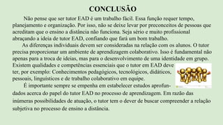Não pense que ser tutor EAD é um trabalho fácil. Essa função requer tempo,
planejamento e organização. Por isso, não se deixe levar por preconceitos de pessoas que
acreditam que o ensino a distância não funciona. Seja sério e muito profissional
abraçando a ideia de tutor EAD, confiando que fará um bom trabalho.
As diferenças individuais devem ser consideradas na relação com os alunos. O tutor
precisa proporcionar um ambiente de aprendizagem colaborativo. Isso é fundamental não
apenas para a troca de ideias, mas para o desenvolvimento de uma identidade em grupo.
Existem qualidades e competências essenciais que o tutor em EAD deve
ter, por exemplo: Conhecimentos pedagógicos, tecnológicos, didáticos,
pessoais, linguísticos e de trabalho colaborativo em equipe.
É importante sempre se empenha em estabelecer estudos aprofun-
dados acerca do papel do tutor EAD no processo de aprendizagem. Em razão das
inúmeras possibilidades de atuação, o tutor tem o dever de buscar compreender a relação
subjetiva no processo de ensino a distância.
CONCLUSÃO
 