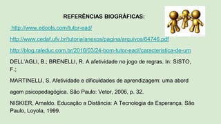 REFERÊNCIAS BIOGRÁFICAS:
http://www.edools.com/tutor-ead/
http://www.cedaf.ufv.br/tutoria/anexos/pagina/arquivos/64746.pdf
http://blog.raleduc.com.br/2016/03/24-bom-tutor-ead//caracteristica-de-um
DELL’AGLI, B.; BRENELLI, R. A afetividade no jogo de regras. In: SISTO,
F.;
MARTINELLI, S. Afetividade e dificuldades de aprendizagem: uma abord
agem psicopedagógica. São Paulo: Vetor, 2006, p. 32.
NISKIER, Arnaldo. Educação a Distância: A Tecnologia da Esperança. São
Paulo, Loyola, 1999.
 