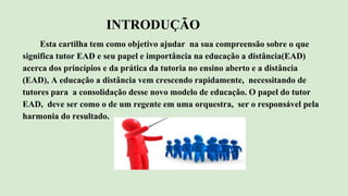 INTRODUÇÃO
Esta cartilha tem como objetivo ajudar na sua compreensão sobre o que
significa tutor EAD e seu papel e importância na educação a distância(EAD)
acerca dos princípios e da prática da tutoria no ensino aberto e a distância
(EAD), A educação a distância vem crescendo rapidamente, necessitando de
tutores para a consolidação desse novo modelo de educação. O papel do tutor
EAD, deve ser como o de um regente em uma orquestra, ser o responsável pela
harmonia do resultado.
 