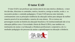 O tutor EAD
O tutor EAD é um professor que ensina através de uma tutoria a distância; o tutor
tira dúvidas, direciona os conteúdos, motiva, incentiva, corrige as tarefas, avalia. e se
necessário produz o conteúdo pedagógico. O tutor EAD precisa estar inteirado,
continuamente com as principais tendências da educação online para adequar da melhor
maneira possível às necessidades e anseios de seus alunos. Ele se tornou um
personagem recente na história da educação brasileira e foi institucionalizado não só na
educação pública com a Universidade Aberta do Brasil (UBA), mas também em
instituições de ensino e na Educação a Distância profissional e corporativa; ele é o
mediador pedagógico do processo de ensino e aprendizagem na educação a distância.
 