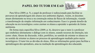 PAPEL DO TUTOR EM EAD
Para Silva (2009, p. 5), o papel do professor é redirecionado para facilitar os
percursos de aprendizagem dos alunos nos ambientes digitais. Assim, os docentes
atuam diretamente na troca e na construção mútua de fluxos de informação, visando
a transformação da simples informação em conhecimento. Esse é o grande desafio da
educação na era tecnológica: como ensinar os alunos a aprender a aprender de forma
autônoma.
De forma mais específica Silva (2009, p. 6), descreve que o tutor é o professor
que estabelece diretamente o diálogo com os alunos, usando recursos de interação, tais
como: chats, fóruns de discussão, wikis, portfólios, no sentido de orientar os alunos no
no sentido de orientar os alunos no processo de aprendizagem mediado pelos meios
tecnológicos. O tutor tira as dúvidas do aluno, filtra as informações gerais para facilitar a
aprendizagem dos aprendizes, atua na mediação da aprendizagem dos educando.
 