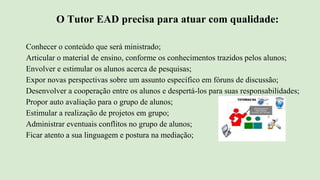 O Tutor EAD precisa para atuar com qualidade:
Conhecer o conteúdo que será ministrado;
Articular o material de ensino, conforme os conhecimentos trazidos pelos alunos;
Envolver e estimular os alunos acerca de pesquisas;
Expor novas perspectivas sobre um assunto específico em fóruns de discussão;
Desenvolver a cooperação entre os alunos e despertá-los para suas responsabilidades;
Propor auto avaliação para o grupo de alunos;
Estimular a realização de projetos em grupo;
Administrar eventuais conflitos no grupo de alunos;
Ficar atento a sua linguagem e postura na mediação;
 