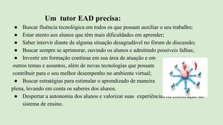 Um tutor EAD precisa:
● Buscar fluência tecnológica em todos os que possam auxiliar o seu trabalho;
● Estar atento aos alunos que têm mais dificuldades em aprender;
● Saber intervir diante de alguma situação desagradável no fórum de discussão;
● Buscar sempre se aprimorar, ouvindo os alunos e admitindo possíveis falhas;
● Investir em formação contínua em sua área de atuação e em
outros temas e assuntos, além de novas tecnologias que possam
contribuir para o seu melhor desempenho no ambiente virtual;
● Buscar estratégias para estimular o aprendizado de maneira
plena, levando em conta os saberes dos alunos.
● Despertar a autonomia dos alunos e valorizar suas experiências na construção do
sistema de ensino.
 