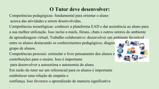 O Tutor deve desenvolver:
Competências pedagógicas: fundamental para orientar o aluno
acerca das atividades a serem desenvolvidas.
Competências tecnológicas: conhecer a plataforma EAD e dar assistência ao aluno para
a sua melhor utilização. Isso inclui e-mails, fóruns, chats e outros setores do ambiente
de aprendizagem virtual; Trabalho colaborativo: desenvolver um ambiente favorável
entre os alunos destacando os conhecimentos pedagógicos, diagnosticando o perfil do
grupo de alunos.
Competências pessoais: estimular o livre pensamento dos alunos e reconhecer suas
contribuições para o ensino. Isso é importante
para desenvolver a autoestima e autonomia do aluno.
Em razão do tutor ser um referencial para os alunos é importante
estabelecer uma relação de empatia e
confiança. Isso favorece o aprendizado de maneira significativa
.
 