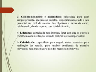 g) Comprometimento e assiduidade: capacidade para estar
sempre presente, apegado ao trabalho, disponibilizando todo o seu
potencial em prol do alcance dos objetivos e metas do curso,
colaborando, dando suporte, com total dedicação;
h) Liderança: capacidade para inspirar, fazer com que os outros a
trabalhem com insistência, visando realizar tarefas importantes;
i) Criatividade: capacidade para sugerir novas maneiras para
realização das tarefas, para resolver problemas de maneira
inovadora, para maximizar o uso dos recursos disponíveis;
 