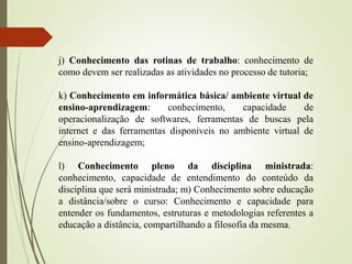 j) Conhecimento das rotinas de trabalho: conhecimento de
como devem ser realizadas as atividades no processo de tutoria;
k) Conhecimento em informática básica/ ambiente virtual de
ensino-aprendizagem: conhecimento, capacidade de
operacionalização de softwares, ferramentas de buscas pela
internet e das ferramentas disponíveis no ambiente virtual de
ensino-aprendizagem;
l) Conhecimento pleno da disciplina ministrada:
conhecimento, capacidade de entendimento do conteúdo da
disciplina que será ministrada; m) Conhecimento sobre educação
a distância/sobre o curso: Conhecimento e capacidade para
entender os fundamentos, estruturas e metodologias referentes a
educação a distância, compartilhando a filosofia da mesma;
 