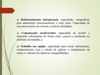 n) Relacionamentos interpessoais: capacidade, competência
para administrar relacionamentos e criar redes. Capacidade de
encontrar pontos em comum e cultivar afinidades;
o) Comunicação (oral/escrita): capacidade de receber e
transmitir informações de forma clara, concisa e pertinente no
ambiente de trabalho; e
p) Trabalho em equipe: capacidade para trocar informações,
conhecimentos, com o intuito de agilizar o cumprimento de
metas e o alcance de objetivos compartilhados.
 