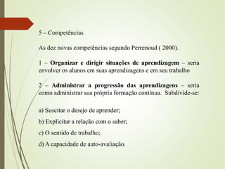 5 – Competências
As dez novas competências segundo Perrenoud ( 2000).
1 – Organizar e dirigir situações de aprendizagem – seria
envolver os alunos em suas aprendizagens e em seu trabalho
2 – Administrar a progressão das aprendizagens – seria
como administrar sua própria formação contínua. Subdivide-se:
a) Suscitar o desejo de aprender;
b) Explicitar a relação com o saber;
c) O sentido de trabalho;
d) A capacidade de auto-avaliação.
 