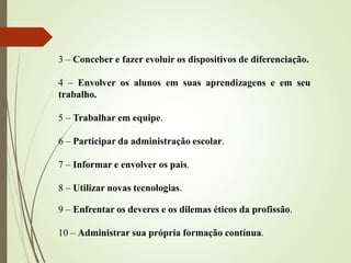 3 – Conceber e fazer evoluir os dispositivos de diferenciação.
4 – Envolver os alunos em suas aprendizagens e em seu
trabalho.
5 – Trabalhar em equipe.
6 – Participar da administração escolar.
7 – Informar e envolver os pais.
8 – Utilizar novas tecnologias.
9 – Enfrentar os deveres e os dilemas éticos da profissão.
10 – Administrar sua própria formação contínua.
 