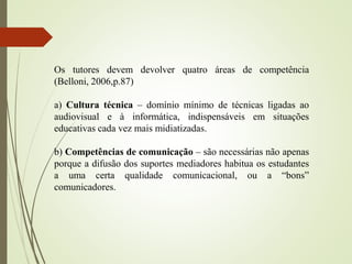 Os tutores devem devolver quatro áreas de competência
(Belloni, 2006,p.87)
a) Cultura técnica – domínio mínimo de técnicas ligadas ao
audiovisual e à informática, indispensáveis em situações
educativas cada vez mais midiatizadas.
b) Competências de comunicação – são necessárias não apenas
porque a difusão dos suportes mediadores habitua os estudantes
a uma certa qualidade comunicacional, ou a “bons”
comunicadores.
 