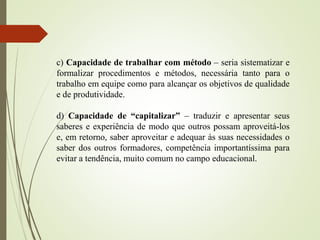 c) Capacidade de trabalhar com método – seria sistematizar e
formalizar procedimentos e métodos, necessária tanto para o
trabalho em equipe como para alcançar os objetivos de qualidade
e de produtividade.
d) Capacidade de “capitalizar” – traduzir e apresentar seus
saberes e experiência de modo que outros possam aproveitá-los
e, em retorno, saber aproveitar e adequar às suas necessidades o
saber dos outros formadores, competência importantíssima para
evitar a tendência, muito comum no campo educacional.
 