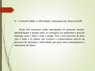 6 – A interatividade, a afetividade e autonomia do aluno na EaD.
Esses três conceitos estão interligados no processo ensino-
aprendizagem e porque para se conseguir ser autônomo é preciso
interagir com o tutor e com o grupo. Isso é um processo de duas
vias o tutor e os alunos são cocriam o conhecimento através do
processo de interação e afetividade que gera como consequência a
autonomia do aluno.
 