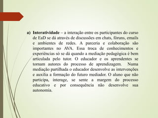 a) Interatividade – a interação entre os participantes do curso
de EaD se dá através de discussões em chats, fóruns, emails
e ambientes de redes. A parceria e colaboração são
importantes no AVA. Essa troca de conhecimentos e
experiências só se dá quando a mediação pedagógica é bem
articulada pelo tutor. O educador e os aprendentes se
tornam autores do processo de aprendizagem. Numa
mediação partilhada o educador desenvolve as intervenções
e auxilia a formação do futuro mediador. O aluno que não
participa, interage, se sente a margem do processo
educativo e por consequência não desenvolve sua
autonomia.
 
