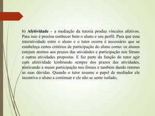 b) Afetividade – a mediação da tutoria produz vínculos afetivos.
Para isso é preciso conhecer bem o aluno e seu perfil. Para que essa
interatividade entre o aluno e o tutor ocorra é necessário que se
estabeleça certos critérios de participação do aluno como: os alunos
estejam atentos aos prazos das atividades e participação nos fóruns
e outras atividades propostas. E faz parte da função do tutor agir
com afetividade lembrando sempre dos prazos das atividades,
motivando a maior participação nos fóruns e também dando retorno
as suas dúvidas. Quando o tutor assume o papel de mediador ele
incentiva o aluno a continuar e ele não se sente isolado,
 