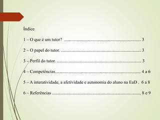Índice
1 – O que é um tutor? ..................................................................... 3
2 – O papel do tutor. ........................................................................ 3
3 – Perfil do tutor. ............................................................................ 3
4 – Competências............................................................................. 4 a 6
5 – A interatividade, a afetividade e autonomia do aluno na EaD . 6 a 8
6 – Referências ................................................................................ 8 e 9
 