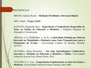 REFERÊNCIAS
BRUNO, Adriana Rocha – Mediação Partilhada e Interação Digital.
MEC, Portal – O que é Ead?
SANTANA, Reginaldo Reis – Importância e Competências Requeridas do
Tutor no Ensino de Educação a Distância, I Simpósio Regional de
Educação e Comunicação.
.SIHLER, A. P.; FERREIRA, A. M. B., A Afetividade Mediada por Meio da
Interação na Modalidade a Distância como Fator Preponderante para a
Diminuição da Evasão – Universidade Católica de Brasília. Brasília,
out.2011.
OLIVEIRA, Maria Rosemary – Por uma Aprendizagem Colaborativa,
Interativa e Mediada na Educação a Distância e Online, Universidade
Federal de Juiz de Fora, Minas Gerais, 2012.
TECCHIO, E. L. et al – Competências Fundamentais ao Tutor de Ensino a
Distância, Universidade Federal de Santa Catarina, maio 2006.
 