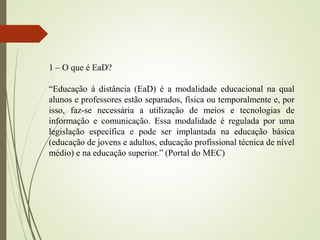 1 – O que é EaD?
“Educação á distância (EaD) é a modalidade educacional na qual
alunos e professores estão separados, física ou temporalmente e, por
isso, faz-se necessária a utilização de meios e tecnologias de
informação e comunicação. Essa modalidade é regulada por uma
legislação específica e pode ser implantada na educação básica
(educação de jovens e adultos, educação profissional técnica de nível
médio) e na educação superior.” (Portal do MEC)
 