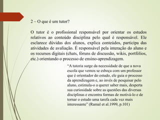 “A tutoria surge da necessidade de que a nova
escola que vemos se esboça com um professor
que é orientador do estudo, ele guia o processo
da aprendizagem e, ao invés de pesquisar pelo
aluno, estimula-o a querer saber mais, desperta
sua curiosidade sobre as questões das diversas
disciplinas e encontra formas de motivá-lo e de
tornar o estudo uma tarefa cada vez mais
interessante” (Ramal et al.1999, p.101)
2 – O que é um tutor?
O tutor é o profissional responsável por orientar os estudos
relativos ao conteúdo disciplina pelo qual é responsável. Ele
esclarece dúvidas dos alunos, explica conteúdos, participa das
atividades de avaliação. É responsável pela interação do aluno e
os recursos digitais (chats, fóruns de discussão, wikis, portfólios,
etc.) orientando o processo de ensino-aprendizagem.
 