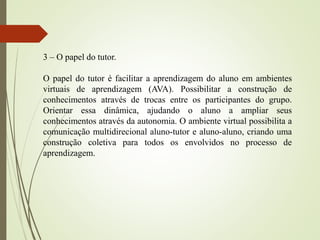 3 – O papel do tutor.
O papel do tutor é facilitar a aprendizagem do aluno em ambientes
virtuais de aprendizagem (AVA). Possibilitar a construção de
conhecimentos através de trocas entre os participantes do grupo.
Orientar essa dinâmica, ajudando o aluno a ampliar seus
conhecimentos através da autonomia. O ambiente virtual possibilita a
comunicação multidirecional aluno-tutor e aluno-aluno, criando uma
construção coletiva para todos os envolvidos no processo de
aprendizagem.
 