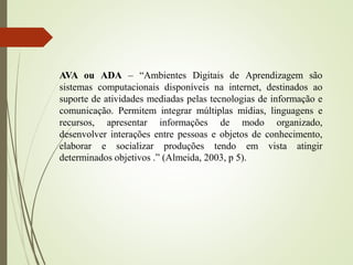 AVA ou ADA – “Ambientes Digitais de Aprendizagem são
sistemas computacionais disponíveis na internet, destinados ao
suporte de atividades mediadas pelas tecnologias de informação e
comunicação. Permitem integrar múltiplas mídias, linguagens e
recursos, apresentar informações de modo organizado,
desenvolver interações entre pessoas e objetos de conhecimento,
elaborar e socializar produções tendo em vista atingir
determinados objetivos .” (Almeida, 2003, p 5).
 