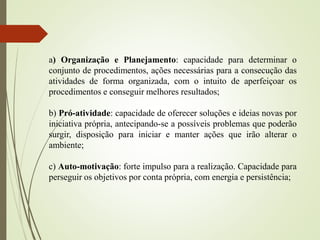 a) Organização e Planejamento: capacidade para determinar o
conjunto de procedimentos, ações necessárias para a consecução das
atividades de forma organizada, com o intuito de aperfeiçoar os
procedimentos e conseguir melhores resultados;
b) Pró-atividade: capacidade de oferecer soluções e ideias novas por
iniciativa própria, antecipando-se a possíveis problemas que poderão
surgir, disposição para iniciar e manter ações que irão alterar o
ambiente;
c) Auto-motivação: forte impulso para a realização. Capacidade para
perseguir os objetivos por conta própria, com energia e persistência;
 