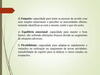 d) Empatia: capacidade para tratar as pessoas de acordo com
suas reações emocionais e perceber as necessidades alheias,
tentando identificar-se com a mesma, sentir o que ela sente;
e) Equilíbrio emocional: capacidade para manter o bom
humor, não sofrendo alterações bruscas devido ao surgimento
de situações adversas;
f) Flexibilidade: capacidade para adaptar-se rapidamente a
variações na realização ou surgimento de novas atividades;
maleabilidade de espírito para se dedicar a vários estudos ou
ocupações;
 