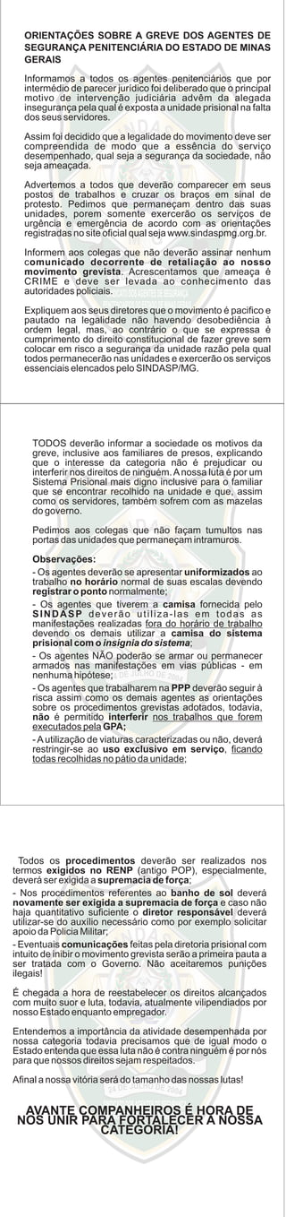 ORIENTAÇÕES SOBRE A GREVE DOS AGENTES DE
SEGURANÇA PENITENCIÁRIA DO ESTADO DE MINAS
GERAIS
Informamos a todos os agentes penitenciários que por
intermédio de parecer jurídico foi deliberado que o principal
motivo de intervenção judiciária advêm da alegada
insegurança pela qual é exposta a unidade prisional na falta
dos seus servidores.
Assim foi decidido que a legalidade do movimento deve ser
compreendida de modo que a essência do serviço
desempenhado, qual seja a segurança da sociedade, não
seja ameaçada.
Advertemos a todos que deverão comparecer em seus
postos de trabalhos e cruzar os braços em sinal de
protesto. Pedimos que permaneçam dentro das suas
unidades, porem somente exercerão os serviços de
urgência e emergência de acordo com as orientações
registradas no site oﬁcial qual seja www.sindaspmg.org.br.
Informem aos colegas que não deverão assinar nenhum
comunicado decorrente de retaliação ao nosso
movimento grevista. Acrescentamos que ameaça é
CRIME e deve ser levada ao conhecimento das
autoridades policiais.
Expliquem aos seus diretores que o movimento é paciﬁco e
pautado na legalidade não havendo desobediência à
ordem legal, mas, ao contrário o que se expressa é
cumprimento do direito constitucional de fazer greve sem
colocar em risco a segurança da unidade razão pela qual
todos permanecerão nas unidades e exercerão os serviços
essenciais elencados pelo SINDASP/MG.
TODOS deverão informar a sociedade os motivos da
greve, inclusive aos familiares de presos, explicando
que o interesse da categoria não é prejudicar ou
interferir nos direitos de ninguém.Anossa luta é por um
Sistema Prisional mais digno inclusive para o familiar
que se encontrar recolhido na unidade e que, assim
como os servidores, também sofrem com as mazelas
do governo.
Pedimos aos colegas que não façam tumultos nas
portas das unidades que permaneçam intramuros.
Observações:
- Os agentes deverão se apresentar uniformizados ao
trabalho no horário normal de suas escalas devendo
registrar o ponto normalmente;
- Os agentes que tiverem a camisa fornecida pelo
SINDASP deverão utiliza-las em todas as
manifestações realizadas fora do horário de trabalho
devendo os demais utilizar a camisa do sistema
prisional com o insígnia do sistema;
- Os agentes NÃO poderão se armar ou permanecer
armados nas manifestações em vias públicas - em
nenhuma hipótese;
- Os agentes que trabalharem na PPP deverão seguir à
risca assim como os demais agentes as orientações
sobre os procedimentos grevistas adotados, todavia,
não é permitido interferir nos trabalhos que forem
executados pela GPA;
-Autilização de viaturas caracterizadas ou não, deverá
restringir-se ao uso exclusivo em serviço, ﬁcando
todas recolhidas no pátio da unidade;
Todos os procedimentos deverão ser realizados nos
termos exigidos no RENP (antigo POP), especialmente,
deverá ser exigida a supremacia de força;
- Nos procedimentos referentes ao banho de sol deverá
novamente ser exigida a supremacia de força e caso não
haja quantitativo suﬁciente o diretor responsável deverá
utilizar-se do auxílio necessário como por exemplo solicitar
apoio da Policia Militar;
- Eventuais comunicações feitas pela diretoria prisional com
intuito de inibir o movimento grevista serão a primeira pauta a
ser tratada com o Governo. Não aceitaremos punições
ilegais!
É chegada a hora de reestabelecer os direitos alcançados
com muito suor e luta, todavia, atualmente vilipendiados por
nosso Estado enquanto empregador.
Entendemos a importância da atividade desempenhada por
nossa categoria todavia precisamos que de igual modo o
Estado entenda que essa luta não é contra ninguém é por nós
para que nossos direitos sejam respeitados.
Aﬁnal a nossa vitória será do tamanho das nossas lutas!
AVANTE COMPANHEIROS É HORA DE
NOS UNIR PARA FORTALECER A NOSSA
CATEGORIA!
 