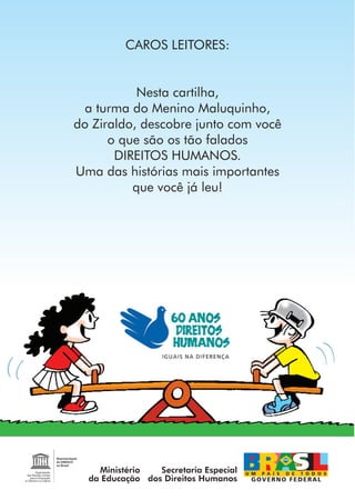 CAROS LEITORES:


           Nesta cartilha,
  a turma do Menino Maluquinho,
do Ziraldo, descobre junto com você
      o que são os tão falados
       DIREITOS HUMANOS.
Uma das histórias mais importantes
          que você já leu!




    Ministério   Secretaria Especial
  da Educação dos Direitos Humanos
 