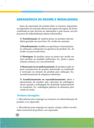 ABRANGÊNCIA DO REGIME E MODALIDADES

   Antes da exportação do produto final, os insumos importados
ou adquiridos no mercado interno sob amparo do regime, de forma
combinada ou não, deverão ser submetidos a, pelo menos, um dos
processos de industrialização abaixo relacionados:

     1) Transformação: de matéria-prima ou produto interme-
     diário gerando um novo bem. Ex.: tecido em camiseta;

     2) Bene ciamento: modifica ou aperfeiçoa o funcionamen-
     to, utilização, acabamento ou aparência do produto. Ex.: de
     tecido cru para tecido tinto;

     3) Montagem: de produto, peças ou partes que resulte em
     novo produto ou unidades autônomas. Ex.: partes e peças
     (chassis, motores, etc.) em automóvel;

     4) Renovação ou recondicionamento: de produto usado ou
     parte remanescente de produto deteriorado ou inutilizado
     à renovação ou restauro do produto para utilização. Ex.:
     recondicionamento de máquinas industriais;

     5) Acondicionamento ou reacondicionamento: altera a
     apresentação do produto pela colocação de embalagem,
     exceto quando a embalagem for destinada exclusivamente
     ao transporte. Ex.: embalagens plásticas de alimentos para
     venda no varejo.

Produtos abrangidos
• Mercadorias para emprego ou consumo na industrialização de
produto a ser exportado.

• Mercadorias para emprego em reparo, criação, cultivo ou ativi-
dade extrativista de produto a ser exportado.

10
 