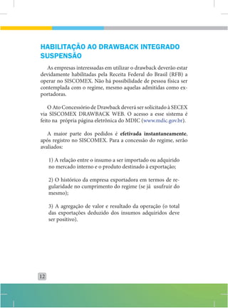 HABILITAÇÃO AO DRAWBACK INTEGRADO
SUSPENSÃO
  As empresas interessadas em utilizar o drawback deverão estar
devidamente habilitadas pela Receita Federal do Brasil (RFB) a
operar no SISCOMEX. Não há possibilidade de pessoa física ser
contemplada com o regime, mesmo aquelas admitidas como ex-
portadoras.

    O Ato Concessório de Drawback deverá ser solicitado à SECEX
via SISCOMEX DRAWBACK WEB. O acesso a esse sistema é
feito na própria página eletrônica do MDIC (www.mdic.gov.br).

   A maior parte dos pedidos é efetivada instantaneamente,
após registro no SISCOMEX. Para a concessão do regime, serão
avaliados:

     1) A relação entre o insumo a ser importado ou adquirido
     no mercado interno e o produto destinado à exportação;

     2) O histórico da empresa exportadora em termos de re-
     gularidade no cumprimento do regime (se já usufruir do
     mesmo);

     3) A agregação de valor e resultado da operação (o total
     das exportações deduzido dos insumos adquiridos deve
     ser positivo).




12
 
