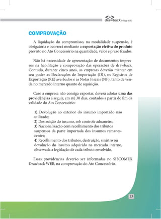drawback integrado


COMPROVAÇÃO
   A liquidação do compromisso, na modalidade suspensão, é
obrigatória e ocorrerá mediante a exportação efetiva do produto
previsto no Ato Concessório na quantidade, valor e prazo fixados.

   Não há necessidade de apresentação de documentos impres-
sos na habilitação e comprovação das operações de drawback.
Contudo, durante cinco anos, as empresas deverão manter em
seu poder as Declarações de Importação (DI), os Registros de
Exportação (RE) averbados e as Notas Fiscais (NF), tanto de ven-
da no mercado interno quanto de aquisição.

   Caso a empresa não consiga exportar, deverá adotar uma das
providências a seguir, em até 30 dias, contados a partir do fim da
validade do Ato Concessório:

   1) Devolução ao exterior do insumo importado não
   utilizado;
   2) Destruição do insumo, sob controle aduaneiro;
   3) Nacionalização com recolhimento dos tributos
   suspensos da parte importada dos insumos remanes-
   centes;
   4) Recolhimento dos tributos, destruição, sinistro ou
   devolução do insumo adquirido na mercado interno,
   observada a legislação de cada tributo envolvido.

  Essas providências deverão ser informadas no SISCOMEX
Drawback WEB, na comprovação do Ato Concessório.




                                                                13
 