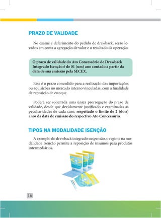 PRAZO DE VALIDADE
   No exame e deferimento do pedido de drawback, serão le-
vados em conta a agregação de valor e o resultado da operação.


     O prazo de validade do Ato Concessório de Drawback
     Integrado Isenção é de 01 (um) ano contado a partir da
     data de sua emissão pela SECEX.


   Esse é o prazo concedido para a realização das importações
ou aquisições no mercado interno vinculadas, com a finalidade
de reposição de estoque.

   Poderá ser solicitada uma única prorrogação do prazo de
validade, desde que devidamente justificado e examinadas as
peculiaridades de cada caso, respeitado o limite de 2 (dois)
anos da data de emissão do respectivo Ato Concessório.


TIPOS NA MODALIDADE ISENÇÃO
   A exemplo do drawback integrado suspensão, o regime na mo-
dalidade Isenção permite a reposição de insumos para produtos
intermediários.




16
 