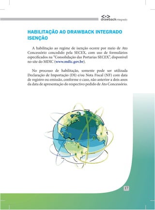 drawback integrado


HABILITAÇÃO AO DRAWBACK INTEGRADO
ISENÇÃO
   A habilitação ao regime de isenção ocorre por meio de Ato
Concessório concedido pela SECEX, com uso de formulários
especificados na “Consolidação das Portarias SECEX”, disponível
no site do MDIC (www.mdic.gov.br).

   No processo de habilitação, somente pode ser utilizada
Declaração de Importação (DI) e/ou Nota Fiscal (NF) com data
de registro ou emissão, conforme o caso, não anterior a dois anos
da data de apresentação do respectivo pedido de Ato Concessório.




                                                               17
 