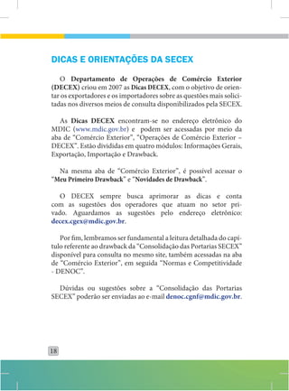 DICAS E ORIENTAÇÕES DA SECEX
   O Departamento de Operações de Comércio Exterior
(DECEX) criou em 2007 as Dicas DECEX, com o objetivo de orien-
tar os exportadores e os importadores sobre as questões mais solici-
tadas nos diversos meios de consulta disponibilizados pela SECEX.

   As Dicas DECEX encontram-se no endereço eletrônico do
MDIC (www.mdic.gov.br) e podem ser acessadas por meio da
aba de “Comércio Exterior”, “Operações de Comércio Exterior –
DECEX”. Estão divididas em quatro módulos: Informações Gerais,
Exportação, Importação e Drawback.

  Na mesma aba de “Comércio Exterior”, é possível acessar o
“Meu Primeiro Drawback” e “Novidades de Drawback”.

   O DECEX sempre busca aprimorar as dicas e conta
com as sugestões dos operadores que atuam no setor pri-
vado. Aguardamos as sugestões pelo endereço eletrônico:
decex.cgex@mdic.gov.br.

   Por fim, lembramos ser fundamental a leitura detalhada do capí-
tulo referente ao drawback da “Consolidação das Portarias SECEX”
disponível para consulta no mesmo site, também acessadas na aba
de “Comércio Exterior”, em seguida “Normas e Competitividade
- DENOC”.

  Dúvidas ou sugestões sobre a “Consolidação das Portarias
SECEX” poderão ser enviadas ao e-mail denoc.cgnf@mdic.gov.br.




18
 