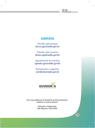 drawback integrado




                   CONTATO
            Dúvidas operacionais
           decex.cgex@mdic.gov.br

            Dúvidas sobre normas
           denoc.cgnf@mdic.gov.br

          Agendamento de reuniões
          agenda.cgex@mdic.gov.br

            Reclamações e sugestões
            ouvidoria@mdic.gov.br




Esta é uma publicação do Ministério do Desenvolvimento,
             Indústria e Comércio Exterior

               Ilustrações e Diagramação
              Jefté Nogueira e Tetsu Koike


                                                               19
 