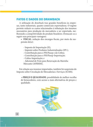 FATOS E DADOS DO DRAWBACK
   A utilização do drawback traz grandes benefícios às empre-
sas, tanto industriais, quanto comerciais exportadoras. O regime
permite reduzir os custos relacionados à tributação dos insumos
necessários para produção da mercadoria a ser exportada, me-
lhorando a competitividade do produto brasileiro. Destacam-se a
seguir suas principais vantagens:
      • FISCAL: redução dos encargos fiscais, por meio da sus-
      pensão do(a):

       - Imposto de Importação (II);
       - Imposto sobre Produtos Industrializados (IPI );
       - Contribuição para o PIS/Pasep e da Cofins;
       - Contribuição para o PIS/Pasep-Importação;
       - Cofins-Importação; e
       - Adicional de Frete para Renovação da Marinha
       Mercante (AFRMM).

  Em relação aos insumos importados, também há suspensão do
Imposto sobre Circulação de Mercadorias e Serviços (ICMS).

    • PREÇO E QUALIDADE: possibilidade de melhor escolha
    de fornecedores, com acesso a mais alternativas de preços e
    qualidade.




6
 
