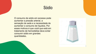 Sódio
O consumo de sódio em excesso pode
aumentar a pressão arterial, a
sensação de sede e a necessidade de
aumentar o consumo de líquidos. Por
esses motivos é que você que está em
tratamento de hemodiálise deve evitar
consumir sódio em grandes
quantidades.
 