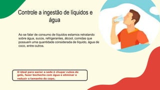 Controle a ingestão de líquidos e
água
Ao se falar de consumo de líquidos estamos retratando
sobre água, sucos, refrigerantes, álcool, comidas que
possuem uma quantidade considerada de líquido, água de
coco, entre outros.
O ideal para saciar a sede é chupar cubos de
gelo, fazer bochecho com água e eliminar e
reduzir o tamanho do copo.
 