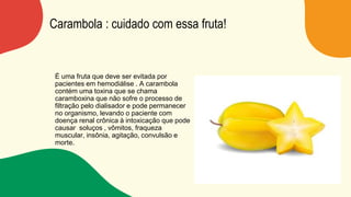 Carambola : cuidado com essa fruta!
É uma fruta que deve ser evitada por
pacientes em hemodiálise . A carambola
contém uma toxina que se chama
caramboxina que não sofre o processo de
filtração pelo dialisador e pode permanecer
no organismo, levando o paciente com
doença renal crônica à intoxicação que pode
causar soluços , vômitos, fraqueza
muscular, insônia, agitação, convulsão e
morte.
 