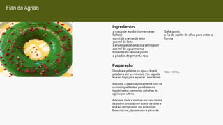 Flan de Agrião
1 maço de agrião (somente as
folhas)
50 ml de creme de leite
300 ml de leite
1 envelope de gelatina sem sabor
100 ml de agua morna
Pimenta do reino a gosto
2 pitadas de pimenta rosa
Sal a gosto
1 fio de azeite de oliva para untar a
forma
Ingredientes
Preparação
Dissolva a gelatina na agua e leve à
geladeira por 10 minutos. Em seguida
leve ao fogo para aquecer , sem ferver.
Adicione a gelatina juntamente com os
outros ingredientes para bater no
liquidificador, deixando as folhas de
agrião por ultimo.
Adicione toda a mistura em uma forma
de pudim untada com azeite de oliva e
leve ao refrigerador até endurecer.
Desenforme , decore com a pimenta
rosa e sirva.
 
