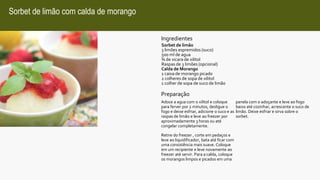 Sorbet de limão com calda de morango
Ingredientes
Sorbet de limão
3 limões espremidos (suco)
500 ml de agua
¾ de xicara de xilitol
Raspas de 3 limões (opcional)
Calda de Morango
1 caixa de morango picado
2 colheres de sopa de xilitol
1 colher de sopa de suco de limão
Preparação
Adoce a agua com o xilitol e coloque
para ferver por 2 minutos, desligue o
fogo e deixe esfriar, adicione o suco e as
raspas de limão e leve ao freezer por
aproximadamente 3 horas ou até
congelar completamente.
Retire do freezer , corte em pedaços e
leve ao liquidificador, bata até ficar com
uma consistência mais suave. Coloque
em um recipiente e leve novamente ao
freezer até servir. Para a calda, coloque
os morangos limpos e picados em uma
panela com o adoçante e leve ao fogo
baixo até cozinhar, acrescente o suco de
limão. Deixe esfriar e sirva sobre o
sorbet.
 