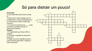 Só para distrair um pouco!
5
1
2
3
4
6
8
7
Horizontal:
2. Uma alternativa para saciar a sede
é?
3. Deve se ter muito cuidado com a?
4. Mantenha o consumo adequado de?
6. Carne bovina, peixe e frango são
ricos em?
7. O consumo excessivo de_____ pode
aumentar a pressão arterial e o
consumo de líquidos.
Vertical:
1. Procedimento que limpa e filtra o
sangue?
2. Controlar a ingestão de alimentos
ricos em?
8. Órgão de suma importância para o
corpo humano para filtrar o sangue e
suas impurezas?
 