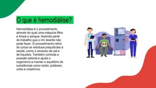 O que é hemodiálise?
Hemodiálise é o procedimento
através do qual uma máquina filtra
e limpa o sangue, fazendo parte
do trabalho que o rim doente não
pode fazer. O procedimento retira
do corpo os resíduos prejudiciais à
saúde, como o excesso de sal e
de líquidos. Também controla a
pressão arterial e ajuda o
organismo a manter o equilíbrio de
substâncias como sódio, potássio,
uréia e creatinina.
 