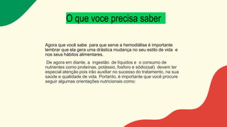 O que voce precisa saber
Agora que você sabe para que serve a hemodiálise é importante
lembrar que ela gera uma drástica mudança no seu estilo de vida e
nos seus hábitos alimentares.
De agora em diante, a ingestão de líquidos e o consumo de
nutrientes como proteínas, potássio, fosforo e sódio(sal) devem ter
especial atenção pois irão auxiliar no sucesso do tratamento, na sua
saúde e qualidade de vida. Portanto, é importante que você procure
seguir algumas orientações nutricionais como:
 